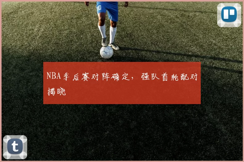 NBA季后赛对阵确定，强队首轮配对揭晓
