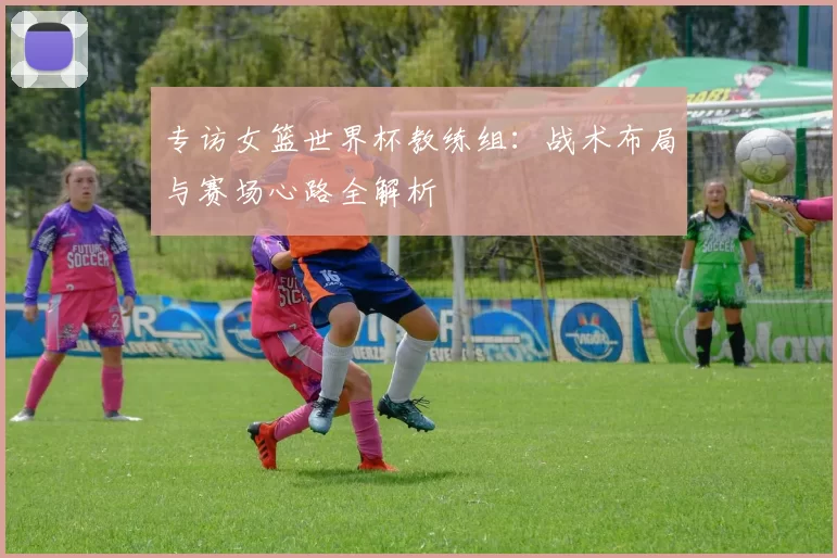 专访女篮世界杯教练组：战术布局与赛场心路全解析