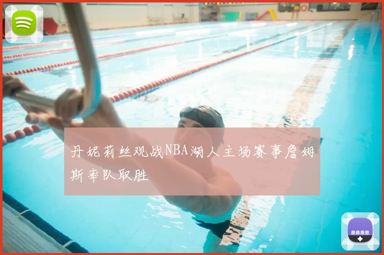 丹妮莉丝观战NBA湖人主场赛事詹姆斯率队取胜