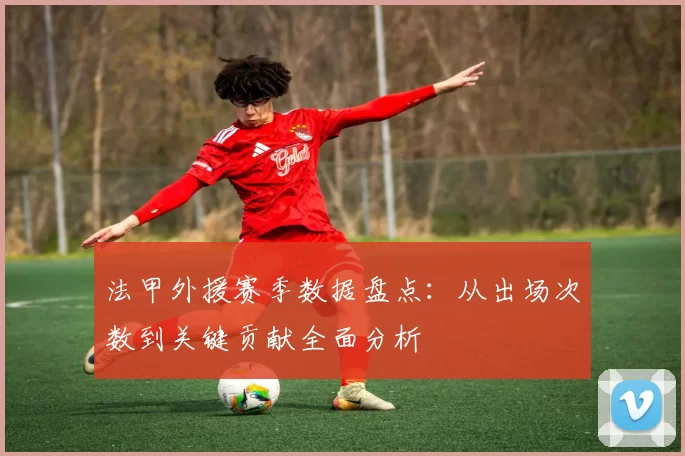 法甲外援赛季数据盘点：从出场次数到关键贡献全面分析