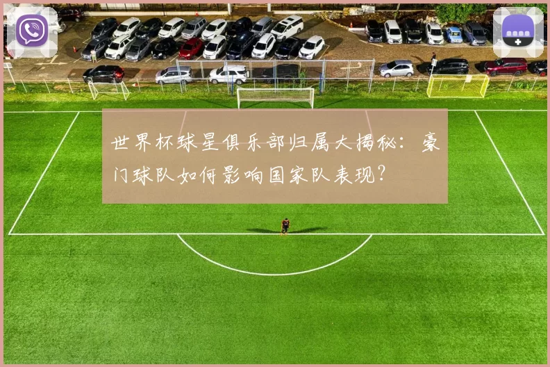 世界杯球星俱乐部归属大揭秘：豪门球队如何影响国家队表现？