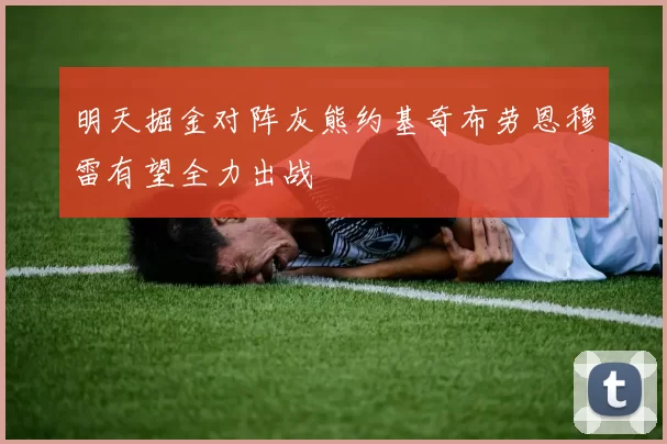 明天掘金对阵灰熊约基奇布劳恩穆雷有望全力出战