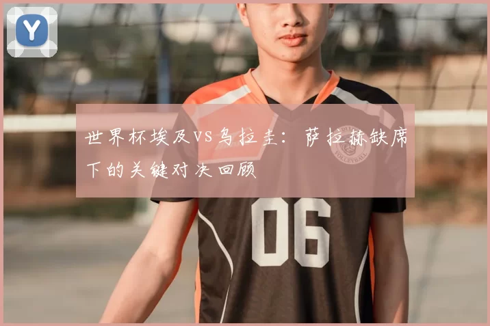 世界杯埃及vs乌拉圭：萨拉赫缺席下的关键对决回顾