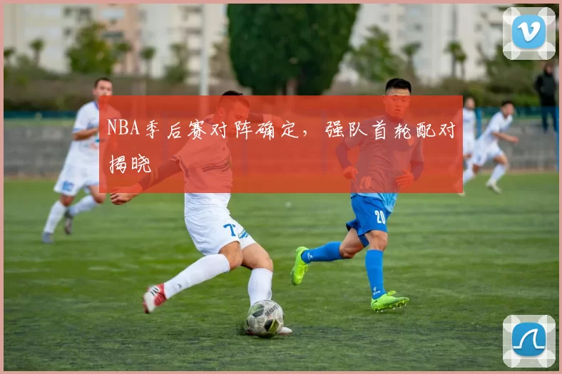 NBA季后赛对阵确定,强队首轮配对揭晓
