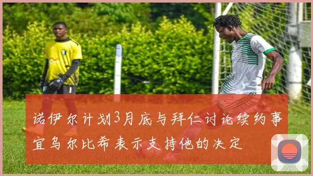 诺伊尔计划3月底与拜仁讨论续约事宜乌尔比希表示支持他的决定