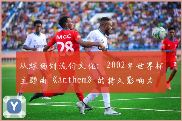 从球场到流行文化：2002年世界杯主题曲《Anthem》的持久影响力