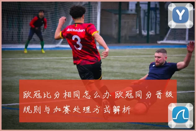 欧冠比分相同怎么办 欧冠同分晋级规则与加赛处理方式解析