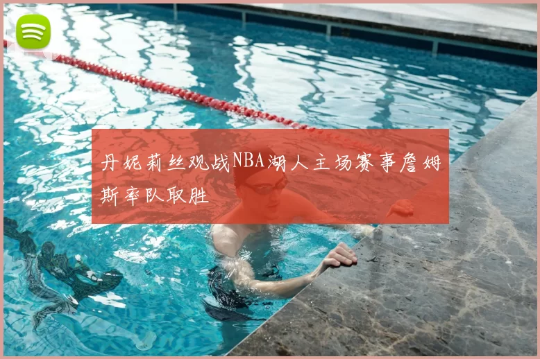 丹妮莉丝观战NBA湖人主场赛事詹姆斯率队取胜