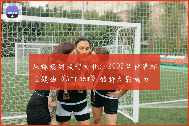 从球场到流行文化：2002年世界杯主题曲《Anthem》的持久影响力