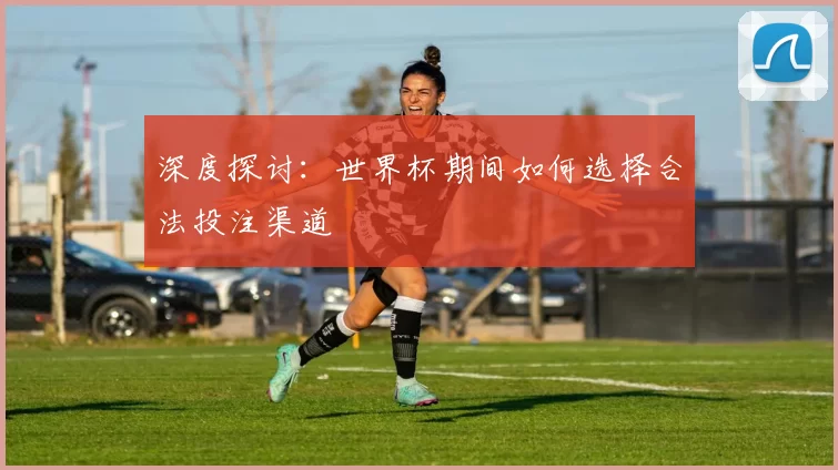 深度探讨：世界杯期间如何选择合法投注渠道