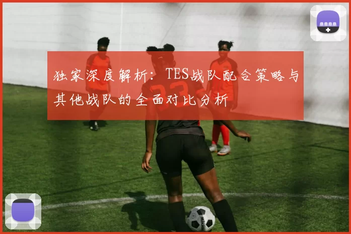 独家深度解析：TES战队配合策略与其他战队的全面对比分析