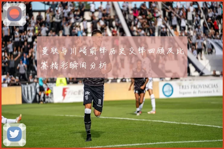 曼联与川崎前锋历史交锋回顾及比赛精彩瞬间分析