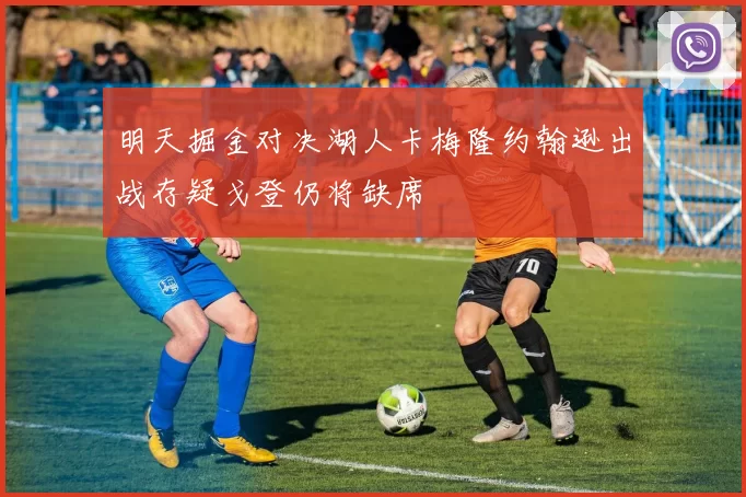明天掘金对决湖人卡梅隆约翰逊出战存疑戈登仍将缺席