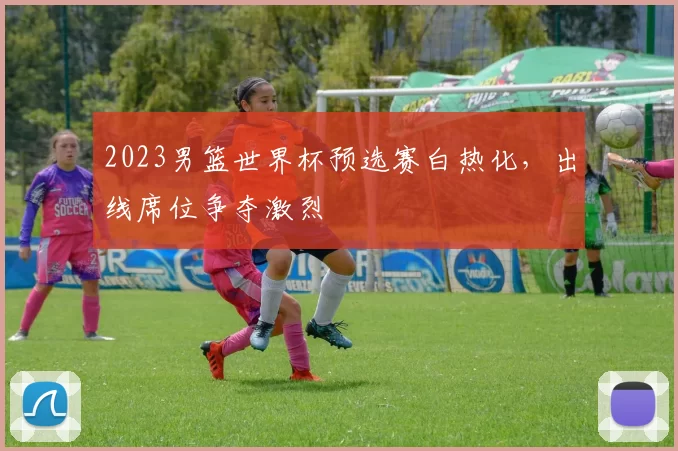 2023男篮世界杯预选赛白热化，出线席位争夺激烈