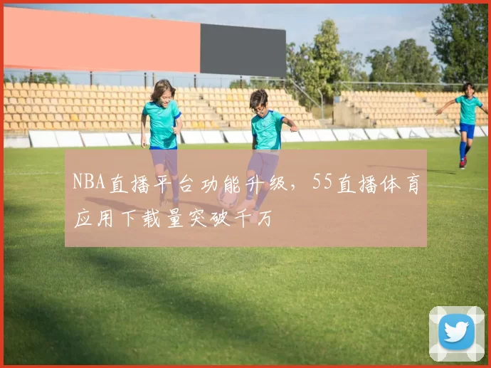NBA直播平台功能升级，55直播体育应用下载量突破千万
