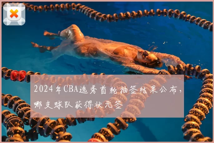 2024年CBA选秀首轮抽签结果公布，哪支球队获得状元签