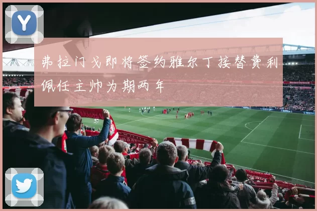 弗拉门戈即将签约雅尔丁接替费利佩任主帅为期两年