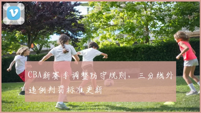 CBA新赛季调整防守规则，三分线外违例判罚标准更新