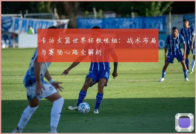 专访女篮世界杯教练组：战术布局与赛场心路全解析