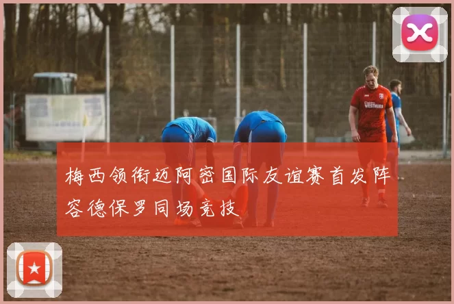 梅西领衔迈阿密国际友谊赛首发阵容德保罗同场竞技