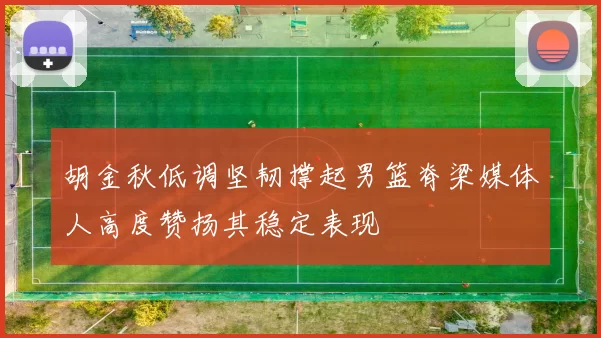 胡金秋低调坚韧撑起男篮脊梁媒体人高度赞扬其稳定表现