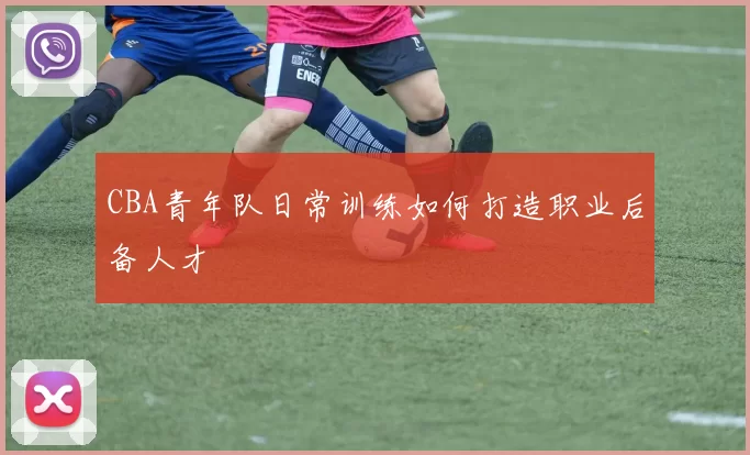 CBA青年队日常训练如何打造职业后备人才