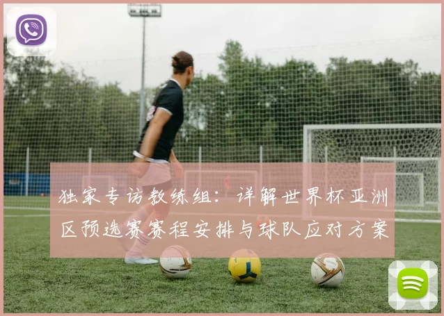 独家专访教练组：详解世界杯亚洲区预选赛赛程安排与球队应对方案