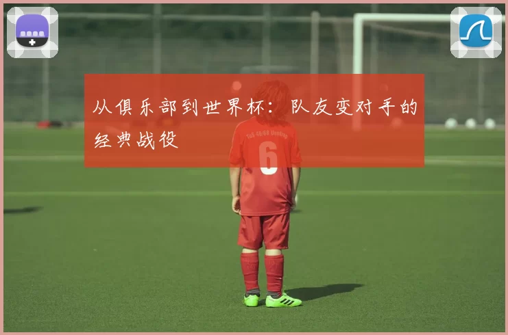 从俱乐部到世界杯：队友变对手的经典战役