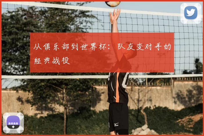 从俱乐部到世界杯：队友变对手的经典战役