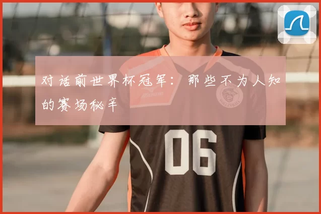 对话前世界杯冠军:那些不为人知的赛场秘辛