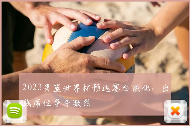 2023男篮世界杯预选赛白热化,出线席位争夺激烈