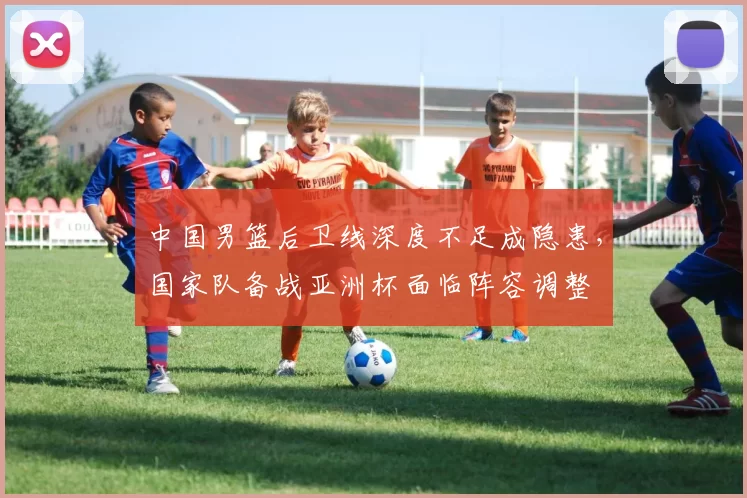中国男篮后卫线深度不足成隐患，国家队备战亚洲杯面临阵容调整