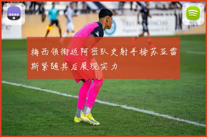 梅西领衔迈阿密队史射手榜苏亚雷斯紧随其后展现实力