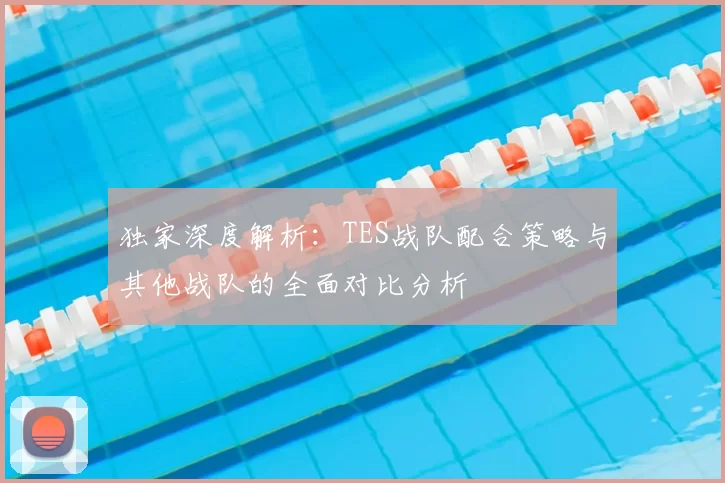 独家深度解析：TES战队配合策略与其他战队的全面对比分析