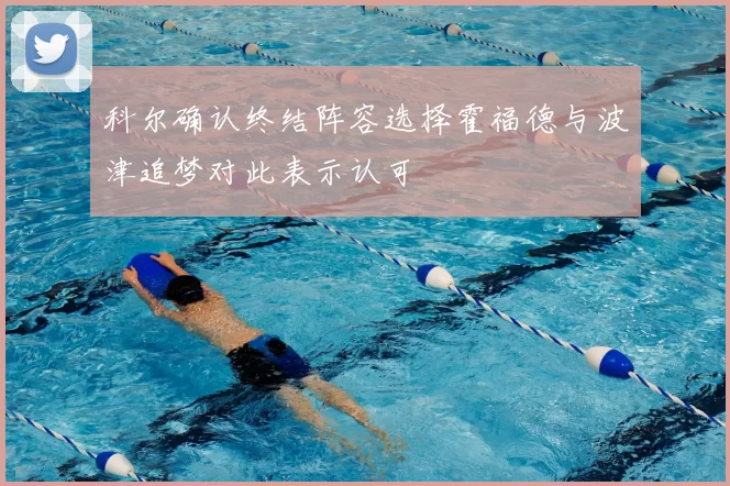 科尔确认终结阵容选择霍福德与波津追梦对此表示认可