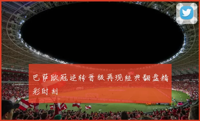 巴萨欧冠逆转晋级再现经典翻盘精彩时刻