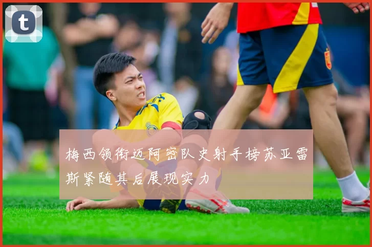 梅西领衔迈阿密队史射手榜苏亚雷斯紧随其后展现实力