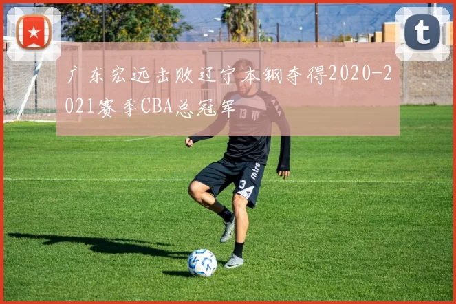 广东宏远击败辽宁本钢夺得2020-2021赛季CBA总冠军