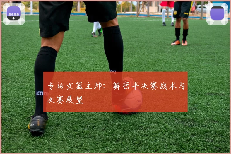 专访女篮主帅：解密半决赛战术与决赛展望