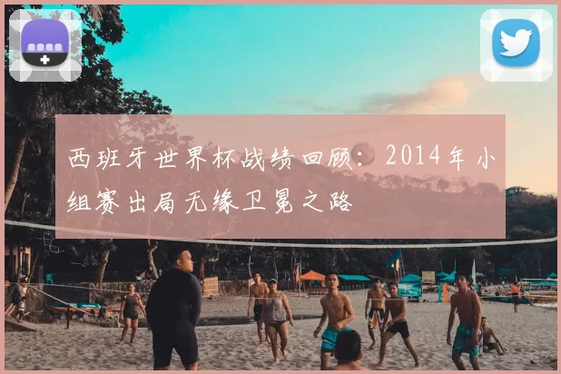 西班牙世界杯战绩回顾：2014年小组赛出局无缘卫冕之路