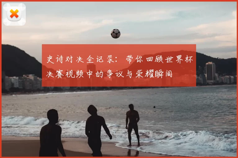 史诗对决全记录：带你回顾世界杯决赛视频中的争议与荣耀瞬间