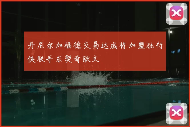 丹尼尔加福德交易达成将加盟独行侠联手东契奇欧文