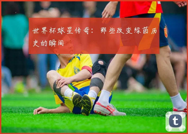 世界杯球星传奇：那些改变绿茵历史的瞬间