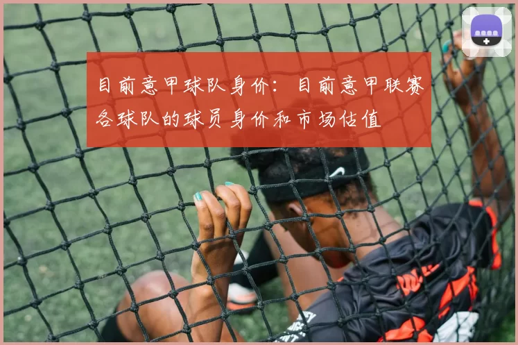 目前意甲球队身价：目前意甲联赛各球队的球员身价和市场估值