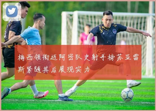 梅西领衔迈阿密队史射手榜苏亚雷斯紧随其后展现实力