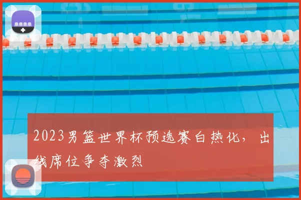 2023男篮世界杯预选赛白热化,出线席位争夺激烈