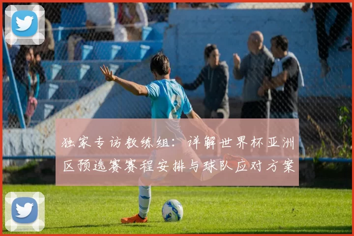 独家专访教练组:详解世界杯亚洲区预选赛赛程安排与球队应对方案