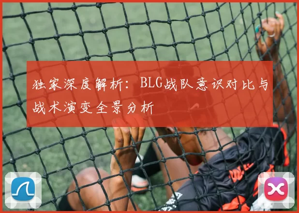 独家深度解析：BLG战队意识对比与战术演变全景分析