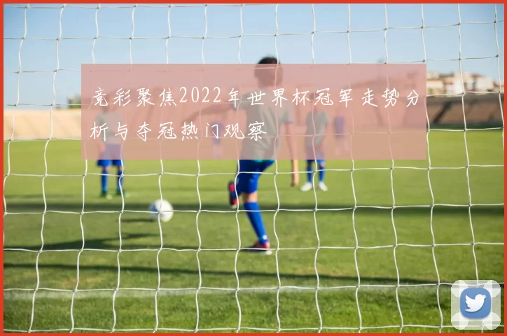 竞彩聚焦2022年世界杯冠军走势分析与夺冠热门观察
