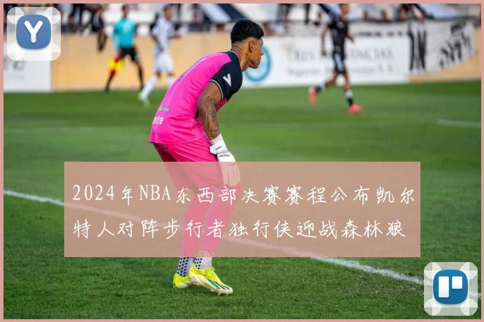 2024年NBA东西部决赛赛程公布凯尔特人对阵步行者独行侠迎战森林狼